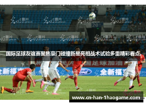 国际足球友谊赛聚焦豪门碰撞新星亮相战术试验多重精彩看点 国际足球友谊赛聚焦豪门碰撞新星亮相战术试验多重精彩看点