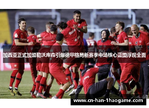 加西亚正式加盟勒沃库森引爆德甲格局新赛季中场核心蓝图浮现全面