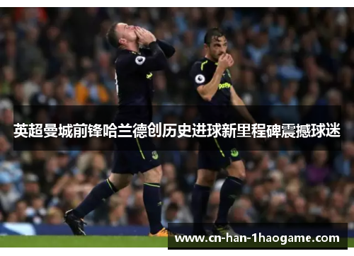 英超曼城前锋哈兰德创历史进球新里程碑震撼球迷 英超曼城前锋哈兰德创历史进球新里程碑震撼球迷