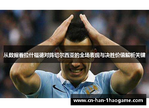 从数据看拉什福德对阵切尔西亚的全场表现与决胜价值解析关键