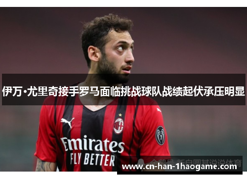 伊万·尤里奇接手罗马面临挑战球队战绩起伏承压明显