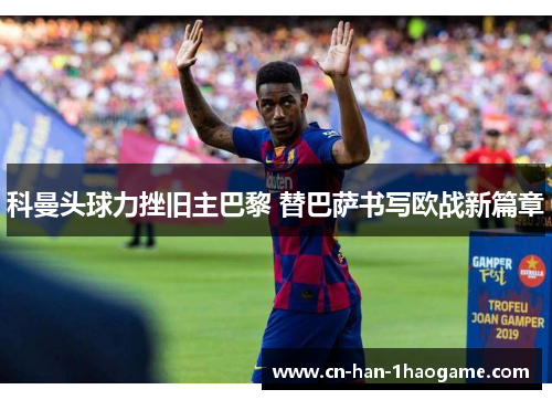 科曼头球力挫旧主巴黎 替巴萨书写欧战新篇章 科曼头球力挫旧主巴黎 替巴萨书写欧战新篇章