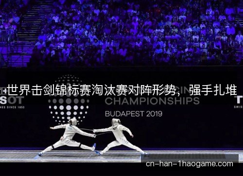世界击剑锦标赛淘汰赛对阵形势,强手扎堆 世界击剑锦标赛淘汰赛对阵形势,强手扎堆